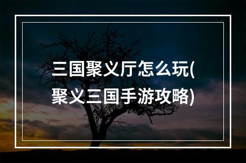 三国聚义厅怎么玩(聚义三国手游攻略)