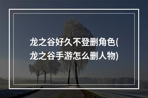 龙之谷好久不登删角色(龙之谷手游怎么删人物)