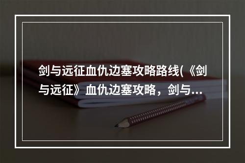 剑与远征血仇边塞攻略路线(《剑与远征》血仇边塞攻略，剑与远征奇景探险血仇边塞)