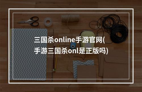 三国杀online手游官网(手游三国杀onl是正版吗)