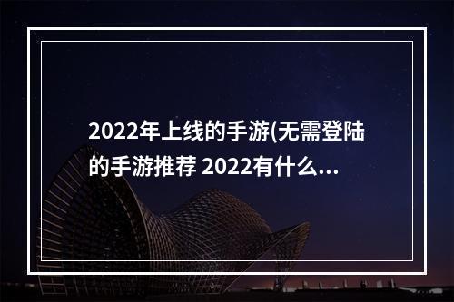 2022年上线的手游(无需登陆的手游推荐 2022有什么不用登录就可以玩的游戏)