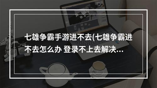 七雄争霸手游进不去(七雄争霸进不去怎么办 登录不上去解决方法)