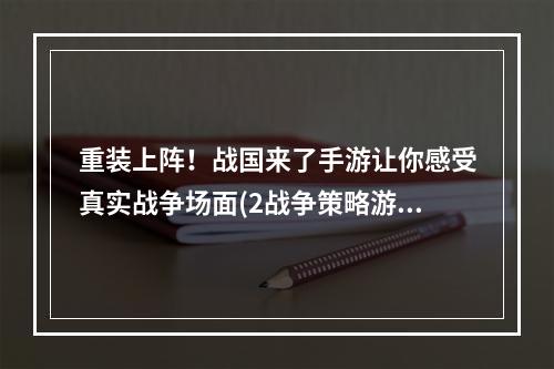 重装上阵！战国来了手游让你感受真实战争场面(2战争策略游戏推荐战国来了手游)(战争策略游戏推荐战国来了手游))