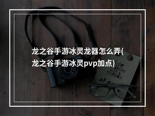 龙之谷手游冰灵龙器怎么弄(龙之谷手游冰灵pvp加点)