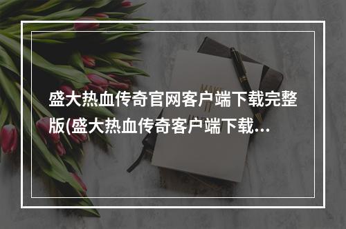 盛大热血传奇官网客户端下载完整版(盛大热血传奇客户端下载热血传奇客户端下载)