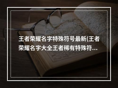 王者荣耀名字特殊符号最新(王者荣耀名字大全王者稀有特殊符号名字ID)