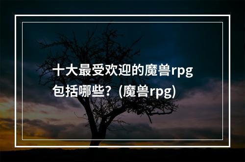 十大最受欢迎的魔兽rpg包括哪些？(魔兽rpg)