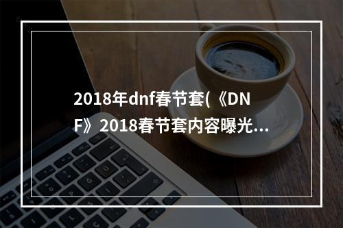 2018年dnf春节套(《DNF》2018春节套内容曝光 2018春节套爆料全解析  )