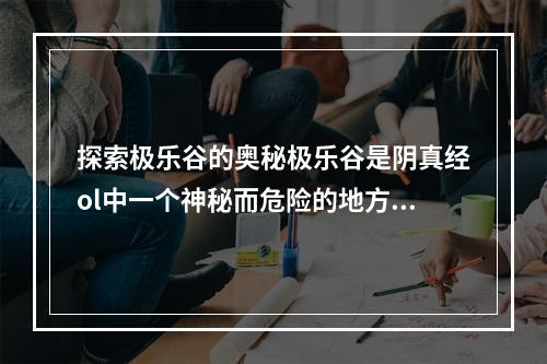 探索极乐谷的奥秘极乐谷是阴真经ol中一个神秘而危险的地方，里面充满了各种魔物和陷阱。但是，在这里你也可以获得极为珍贵的宝物和武器。要想探索极乐谷，你需要掌握三个