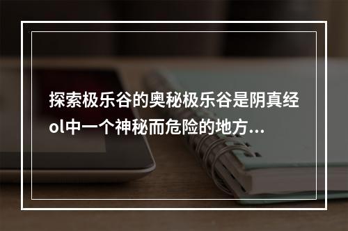 探索极乐谷的奥秘极乐谷是阴真经ol中一个神秘而危险的地方，里面充满了各种魔物和陷阱。但是，在这里你也可以获得极为珍贵的宝物和武器。要想探索极乐谷，你需要掌握三个