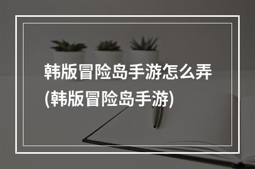 韩版冒险岛手游怎么弄(韩版冒险岛手游)