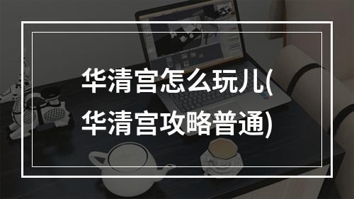 华清宫怎么玩儿(华清宫攻略普通)