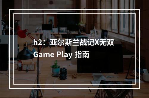 h2：亚尔斯兰战记X无双 Game Play 指南