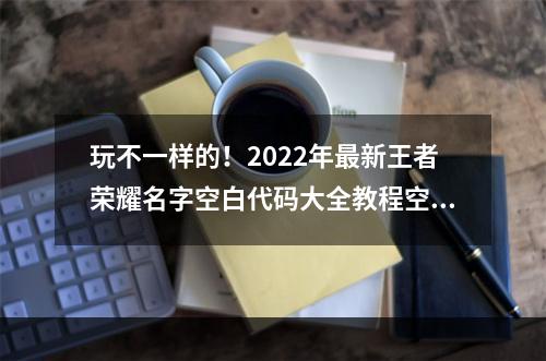 玩不一样的！2022年最新王者荣耀名字空白代码大全教程空白名字设置全攻略(附图)(无声胜有声，迎接新挑战！2022年全新王者荣耀空白名字设置技巧大揭秘)