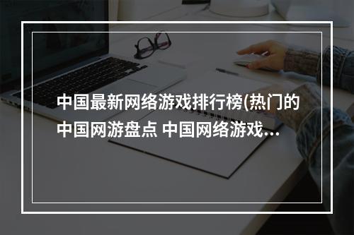 中国最新网络游戏排行榜(热门的中国网游盘点 中国网络游戏排行榜2022 )