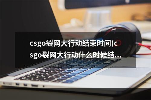 csgo裂网大行动结束时间(csgo裂网大行动什么时候结束)