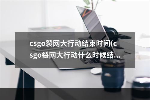 csgo裂网大行动结束时间(csgo裂网大行动什么时候结束)