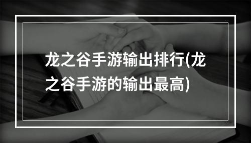 龙之谷手游输出排行(龙之谷手游的输出最高)