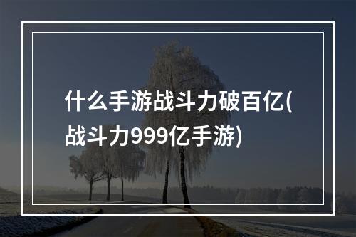 什么手游战斗力破百亿(战斗力999亿手游)