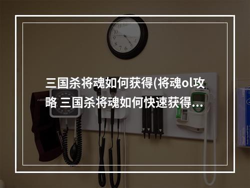 三国杀将魂如何获得(将魂ol攻略 三国杀将魂如何快速获得 将魂获取攻略)