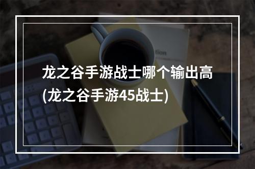 龙之谷手游战士哪个输出高(龙之谷手游45战士)