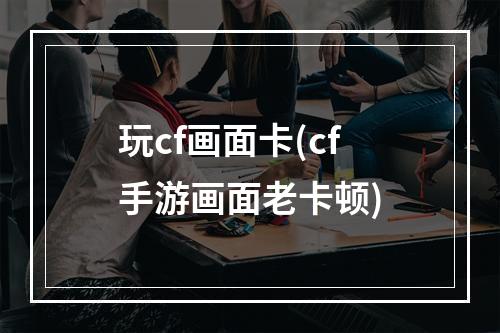 玩cf画面卡(cf手游画面老卡顿)