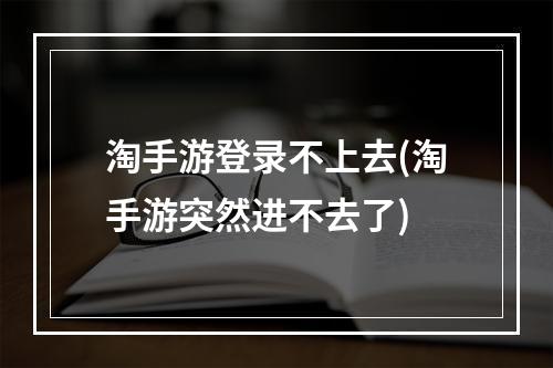 淘手游登录不上去(淘手游突然进不去了)