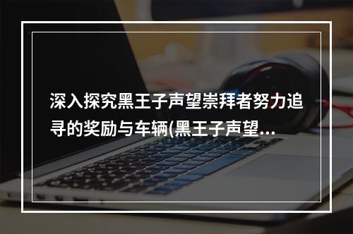 深入探究黑王子声望崇拜者努力追寻的奖励与车辆(黑王子声望的车有多酷?)