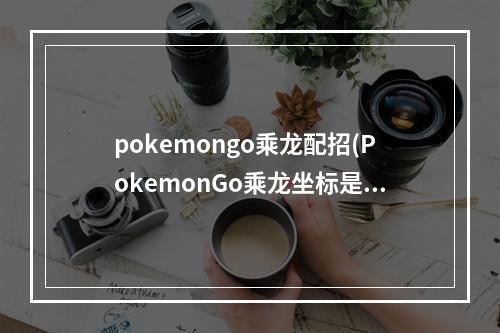 pokemongo乘龙配招(PokemonGo乘龙坐标是多少乘龙虚拟坐标定位攻略)