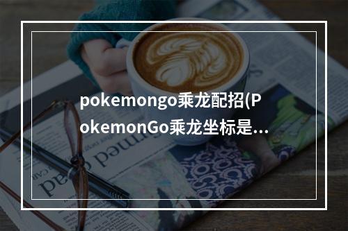 pokemongo乘龙配招(PokemonGo乘龙坐标是多少乘龙虚拟坐标定位攻略)