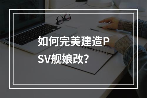 如何完美建造PSV舰娘改？