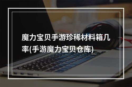 魔力宝贝手游珍稀材料箱几率(手游魔力宝贝仓库)