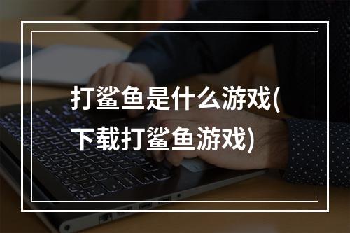 打鲨鱼是什么游戏(下载打鲨鱼游戏)