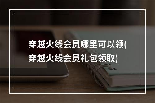 穿越火线会员哪里可以领(穿越火线会员礼包领取)