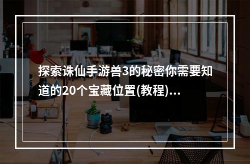 探索诛仙手游兽3的秘密你需要知道的20个宝藏位置(教程)独家剖析(倍增经验，轻松升级诛仙手游兽3最佳打怪地点大公开(攻略))