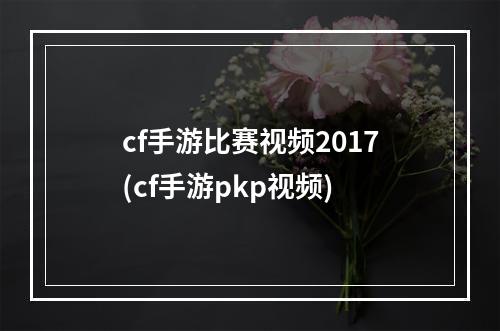 cf手游比赛视频2017(cf手游pkp视频)