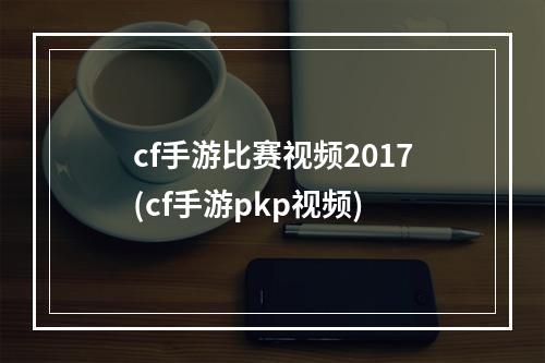 cf手游比赛视频2017(cf手游pkp视频)