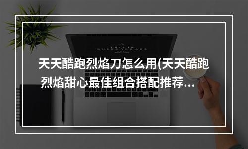 天天酷跑烈焰刀怎么用(天天酷跑 烈焰甜心最佳组合搭配推荐)