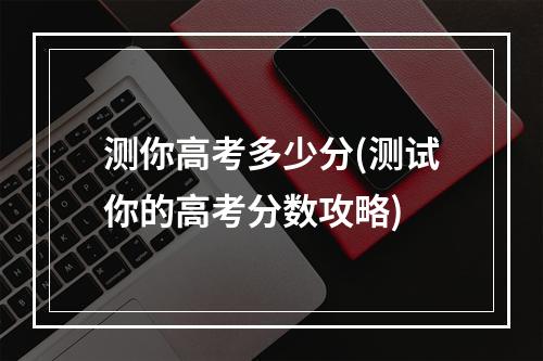 测你高考多少分(测试你的高考分数攻略)