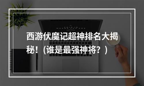 西游伏魔记超神排名大揭秘！(谁是最强神将？)