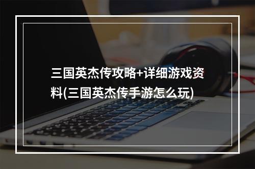 三国英杰传攻略+详细游戏资料(三国英杰传手游怎么玩)