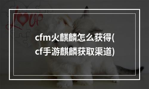 cfm火麒麟怎么获得(cf手游麒麟获取渠道)