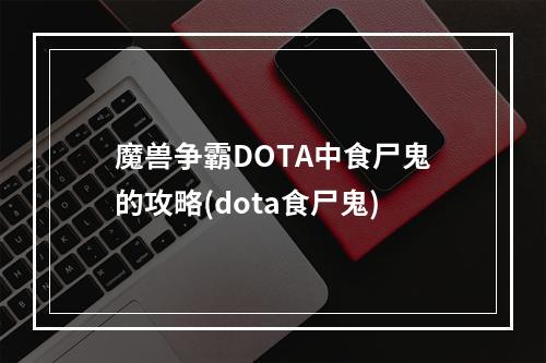 魔兽争霸DOTA中食尸鬼的攻略(dota食尸鬼)