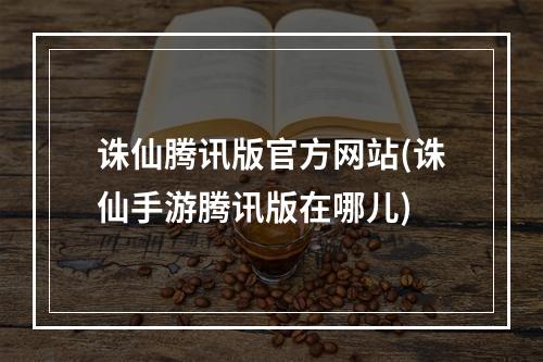 诛仙腾讯版官方网站(诛仙手游腾讯版在哪儿)