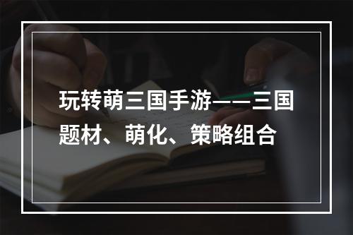 玩转萌三国手游——三国题材、萌化、策略组合