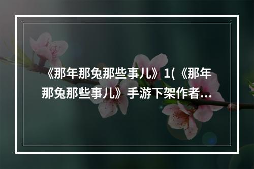 《那年那兔那些事儿》1(《那年那兔那些事儿》手游下架作者开启谣言粉碎机)