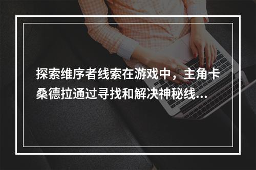 探索维序者线索在游戏中，主角卡桑德拉通过寻找和解决神秘线索，逐渐揭开了维序者的秘密。主宰维序者线索分为三个部分：三个希腊神迹，Atlantis遗迹和五个湿地线索