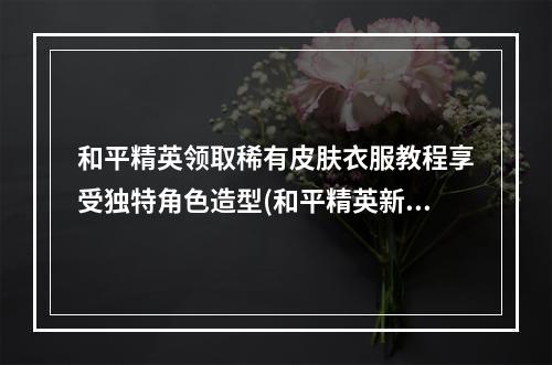 和平精英领取稀有皮肤衣服教程享受独特角色造型(和平精英新手如何获得稀有皮肤，告别平凡造型)