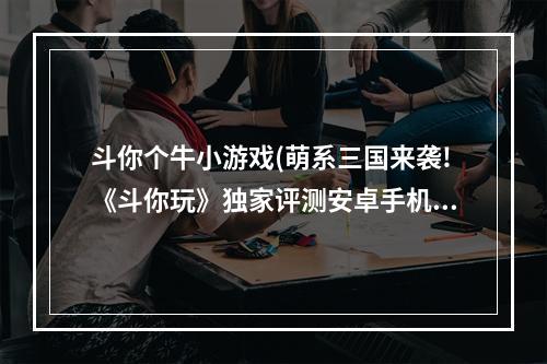 斗你个牛小游戏(萌系三国来袭!《斗你玩》独家评测安卓手机网游戏资讯)