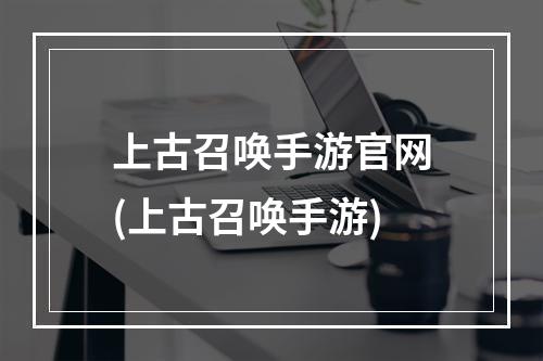 上古召唤手游官网(上古召唤手游)